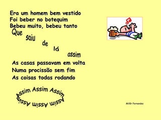Era um homem bem vestido Foi beber no botequim Bebeu muito, bebeu tanto As casas passavam em volta Numa procissão sem fim As coisas todas rodando Millôr Fernandes Assim Assim Assim Assim Assim Assim Que saiu de lá assim 