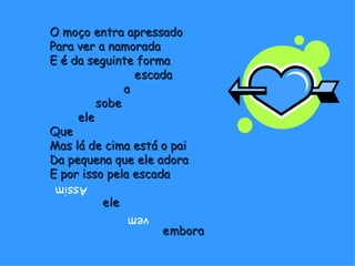 O moço entra apressado Para ver a namorada E é da seguinte forma    escada   a    sobe   ele Que Mas lá de cima está o pai Da pequena que ele adora E por isso pela escada   ele   embora Assim   vem 