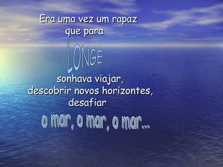 Era uma vez um rapaz  que para  sonhava viajar, descobrir novos horizontes, desafiar LONGE o mar, o mar, o mar... 