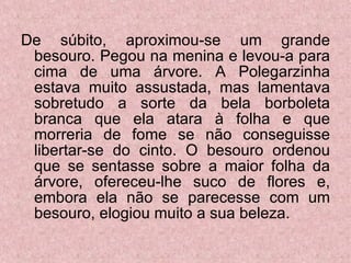 De súbito, aproximou-se um grande besouro. Pegou na menina e levou-a para cima de uma árvore. A Polegarzinha estava muito assustada, mas lamentava sobretudo a sorte da bela borboleta branca que ela atara à folha e que morreria de fome se não conseguisse libertar-se do cinto. O besouro ordenou que se sentasse sobre a maior folha da árvore, ofereceu-lhe suco de flores e, embora ela não se parecesse com um besouro, elogiou muito a sua beleza. 
