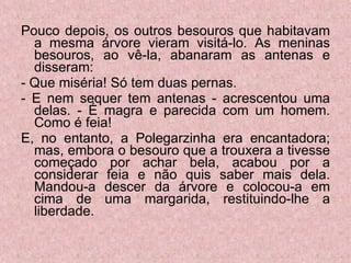 Pouco depois, os outros besouros que habitavam a mesma árvore vieram visitá-lo. As meninas besouros, ao vê-la, abanaram as antenas e disseram: - Que miséria! Só tem duas pernas. - E nem sequer tem antenas - acrescentou uma delas. - É magra e parecida com um homem. Como é feia! E, no entanto, a Polegarzinha era encantadora; mas, embora o besouro que a trouxera a tivesse começado por achar bela, acabou por a considerar feia e não quis saber mais dela. Mandou-a descer da árvore e colocou-a em cima de uma margarida, restituindo-lhe a liberdade. 