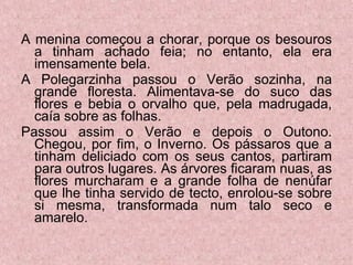 A menina começou a chorar, porque os besouros a tinham achado feia; no entanto, ela era imensamente bela. A Polegarzinha passou o Verão sozinha, na grande floresta. Alimentava-se do suco das flores e bebia o orvalho que, pela madrugada, caía sobre as folhas. Passou assim o Verão e depois o Outono. Chegou, por fim, o Inverno. Os pássaros que a tinham deliciado com os seus cantos, partiram para outros lugares. As árvores ficaram nuas, as flores murcharam e a grande folha de nenúfar que lhe tinha servido de tecto, enrolou-se sobre si mesma, transformada num talo seco e amarelo.  