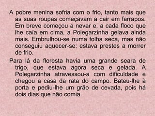A pobre menina sofria com o frio, tanto mais que as suas roupas começavam a cair em farrapos. Em breve começou a nevar e, a cada floco que lhe caía em cima, a Polegarzinha gelava ainda mais. Embrulhou-se numa folha seca, mas não conseguiu aquecer-se: estava prestes a morrer de frio. Para lá da floresta havia uma grande seara de trigo, que estava agora seca e gelada. A Polegarzinha atravessou-a com dificuldade e chegou a casa da rata do campo. Bateu-lhe à porta e pediu-lhe um grão de cevada, pois há dois dias que não comia. 