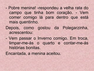 - Pobre menina! -respondeu a velha rata do campo que tinha bom coração. - Vem comer comigo lá para dentro que está mais quentinho. Depois, como gostou da Polegarzinha, acrescentou: - Vem passar o Inverno comigo. Em troca, limpar-me-ás o quarto e contar-me-ás histórias bonitas.  Encantada, a menina aceitou. 