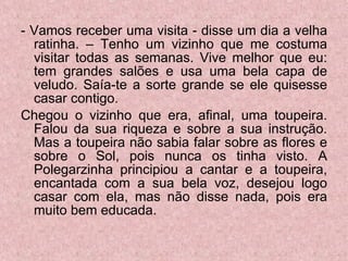 - Vamos receber uma visita - disse um dia a velha ratinha. – Tenho um vizinho que me costuma visitar todas as semanas. Vive melhor que eu: tem grandes salões e usa uma bela capa de veludo. Saía-te a sorte grande se ele quisesse casar contigo. Chegou o vizinho que era, afinal, uma toupeira. Falou da sua riqueza e sobre a sua instrução. Mas a toupeira não sabia falar sobre as flores e sobre o Sol, pois nunca os tinha visto. A Polegarzinha principiou a cantar e a toupeira, encantada com a sua bela voz, desejou logo casar com ela, mas não disse nada, pois era muito bem educada. 