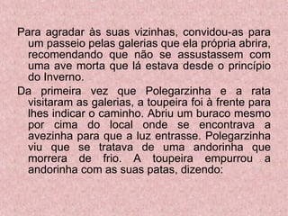 Para agradar às suas vizinhas, convidou-as para um passeio pelas galerias que ela própria abrira, recomendando que não se assustassem com uma ave morta que lá estava desde o princípio do Inverno. Da primeira vez que Polegarzinha e a rata visitaram as galerias, a toupeira foi à frente para lhes indicar o caminho. Abriu um buraco mesmo por cima do local onde se encontrava a avezinha para que a luz entrasse. Polegarzinha viu que se tratava de uma andorinha que morrera de frio. A toupeira empurrou a andorinha com as suas patas, dizendo: 