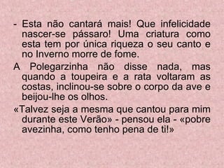 - Esta não cantará mais! Que infelicidade nascer-se pássaro! Uma criatura como esta tem por única riqueza o seu canto e no Inverno morre de fome. A Polegarzinha não disse nada, mas quando a toupeira e a rata voltaram as costas, inclinou-se sobre o corpo da ave e beijou-lhe os olhos. «Talvez seja a mesma que cantou para mim durante este Verão» - pensou ela - «pobre avezinha, como tenho pena de ti!» 