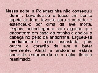 Nessa noite, a Polegarzinha não conseguiu dormir. Levantou-se e teceu um bonito tapete de feno, levou-o para o corredor e estendeu-o por cima da ave morta. Depois, aconchegou-a com algodão que encontrara em casa da ratinha e apoiou a cabeça no peito da andorinha. Ergueu-se imediatamente, muito assustada, pois ouvira o coração da ave a bater levemente. Afinal a andorinha estava somente entorpecida e o calor tinha-a reanimado.  