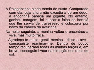 A Polegarzinha ainda tremia de susto. Comparada com ela, cuja altura não excedia a de um dedo, a andorinha parecia um gigante. No entanto, ganhou coragem, foi buscar a folha de hortelã que lhe servia de travesseiro e colocou-a por baixo da cabeça da avezinha. Na noite seguinte, a menina voltou e encontrou-a viva, mas muito fraca. - Agradeço-te muito, gentil menina - disse a ave - conseguiste reanimar-me. Dentro de pouco tempo recuperarei todas as minhas forças e, em breve, conseguirei voar na direcção dos raios do sol. 