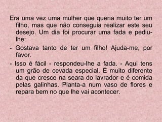 Era uma vez uma mulher que queria muito ter um filho, mas que não conseguia realizar este seu desejo. Um dia foi procurar uma fada e pediu-lhe: - Gostava tanto de ter um filho! Ajuda-me, por favor. - Isso é fácil - respondeu-lhe a fada. - Aqui tens um grão de cevada especial. É muito diferente da que cresce na seara do lavrador e é comida pelas galinhas. Planta-a num vaso de flores e repara bem no que lhe vai acontecer. 