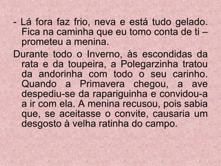 - Lá fora faz frio, neva e está tudo gelado. Fica na caminha que eu tomo conta de ti – prometeu a menina. Durante todo o Inverno, às escondidas da rata e da toupeira, a Polegarzinha tratou da andorinha com todo o seu carinho. Quando a Primavera chegou, a ave despediu-se da rapariguinha e convidou-a a ir com ela. A menina recusou, pois sabia que, se aceitasse o convite, causaria um desgosto à velha ratinha do campo. 