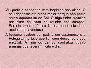 Viu partir a andorinha com lágrimas nos olhos. O seu desgosto era ainda maior porque não podia sair e aquecer-se ao Sol. O trigo tinha crescido por cima da casa da ratinha dos campos. Parecia uma autêntica floresta onde ela tinha medo de se aventurar. A toupeira acabou por pedi-la em casamento e a Polegarzinha teve que fiar sem descanso o seu enxoval. A rata do campo contratou quatro aranhas que teceram noite e dia. 