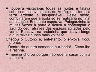 A toupeira visitava-as todas as noites e falava sobre os inconvenientes do Verão, que torna a terra ardente e insuportável. Deste modo, combinaram que a boda só se realizaria no final da estação. Enquanto esperava, Polegarzinha ia muitas vezes à porta e ficava a contemplar o azul do céu, através das espigas agitadas pelo vento. Pensava na andorinha que estava longe e que talvez nunca mais voltasse. Chegou o Outono e, entretanto, o enxoval ficou pronto. - Dentro de quatro semanas é a boda! - Disse-lhe a ratinha.  A menina chorou porque não queria casar com a toupeira  