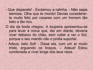 - Que disparate! - Exclamou a ratinha. - Não sejas teimosa. Olha que te mordo! Devias considerar-te muito feliz por casares com um homem tão belo e tão rico.  O dia da boda chegou. A toupeira apresentou-se para levar a noiva que, daí em diante, deveria viver debaixo do chão, sem voltar a ver o Sol, porque o seu marido não o podia suportar.  - Adeus, belo Sol! - Disse ela, com um ar muito triste, erguendo os braços. – Adeus! Estou condenada a viver longe dos teus raios. 