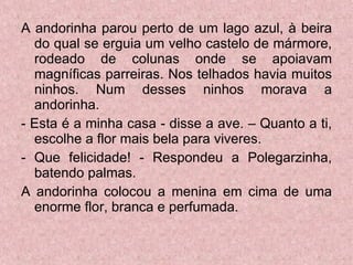 A andorinha parou perto de um lago azul, à beira do qual se erguia um velho castelo de mármore, rodeado de colunas onde se apoiavam magníficas parreiras. Nos telhados havia muitos ninhos. Num desses ninhos morava a andorinha. - Esta é a minha casa - disse a ave. – Quanto a ti, escolhe a flor mais bela para viveres.  - Que felicidade! - Respondeu a Polegarzinha, batendo palmas. A andorinha colocou a menina em cima de uma enorme flor, branca e perfumada. 