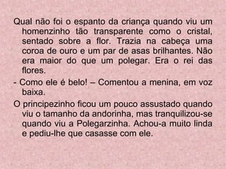 Qual não foi o espanto da criança quando viu um homenzinho tão transparente como o cristal, sentado sobre a flor. Trazia na cabeça uma coroa de ouro e um par de asas brilhantes. Não era maior do que um polegar. Era o rei das flores. - Como ele é belo! – Comentou a menina, em voz baixa. O principezinho ficou um pouco assustado quando viu o tamanho da andorinha, mas tranquilizou-se quando viu a Polegarzinha. Achou-a muito linda e pediu-lhe que casasse com ele.  