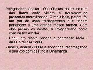 Polegarzinha aceitou. Os súbditos do rei saíram das flores onde viviam e trouxeram-lhe presentes maravilhosos. O mais belo, porém, foi um par de asas transparentes que tinham pertencido a uma grande mosca branca. Com elas presas às costas, a Polegarzinha podia voar de flor em flor. - Daqui em diante passas a chamar-te Maia - disse o rei das flores. - Adeus, adeus! - Disse a andorinha, recomeçando o seu voo com destino à Dinamarca. 