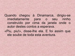 Quando chegou à Dinamarca, dirigiu-se imediatamente para o seu ninho construído por cima da janela onde o autor destes contos a esperava. «Piu, piu!», disse-lhe ela. E foi assim que ele soube de toda esta aventura. 
