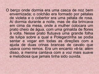 O berço onde dormia era uma casca de noz bem envernizada; o colchão era formado por pétalas de violeta e o cobertor era uma pétala de rosa. Aí dormia durante a noite, mas de dia brincava em cima da mesa, onde a mulher colocara um prato cheio de água, com uma grinalda de flores à volta. Nesse prato flutuava uma grande folha de tulipa sobre a qual a Polegarzinha se podia sentar e vogar em todas as direções com a ajuda de duas crinas brancas de cavalo que usava como remos. Era um encanto vê-la; além disso, a menina cantava com a voz mais suave e melodiosa que jamais tinha sido ouvida. 