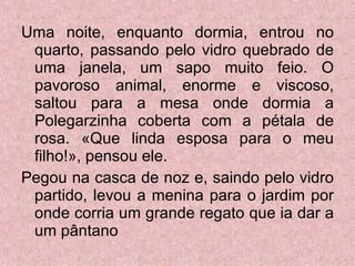 Uma noite, enquanto dormia, entrou no quarto, passando pelo vidro quebrado de uma janela, um sapo muito feio. O pavoroso animal, enorme e viscoso, saltou para a mesa onde dormia a Polegarzinha coberta com a pétala de rosa. «Que linda esposa para o meu filho!», pensou ele. Pegou na casca de noz e, saindo pelo vidro partido, levou a menina para o jardim por onde corria um grande regato que ia dar a um pântano  