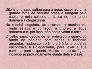 Dito isto, o sapo saltou para a água, escolheu uma grande folha de nenúfar presa à margem pelo caule, e nela colocou a casca de noz onde dormia a Polegarzinha. Na manhã seguinte, ao acordar, a menina viu onde estava e começou a chorar; a água rodeava-a e, por isso, não podia voltar a terra. O velho sapo, depois de ter enfeitado o quarto do fundo do pântano com canas e florinhas amarelas, nadou com o filho até à folha onde se encontrava a Polegarzinha, para levar a sua caminha para o quarto. Metido dentro de água, inclinou-se profundamente diante dela e disse: 