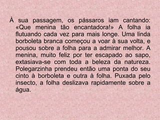 À sua passagem, os pássaros iam cantando: «Que menina tão encantadora!» A folha ia flutuando cada vez para mais longe. Uma linda borboleta branca começou a voar à sua volta, e pousou sobre a folha para a admirar melhor. A menina, muito feliz por ter escapado ao sapo, extasiava-se com toda a beleza da natureza. Polegarzinha prendeu então uma ponta do seu cinto à borboleta e outra à folha. Puxada pelo insecto, a folha deslizava rapidamente sobre a água. 