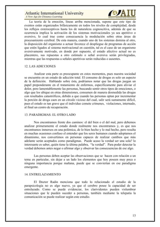 La teoría de la emoción, líneas arriba mencionada, supone que este tipo de
eventos están organizados bifásicamente en todos los niveles de complejidad, desde
los reflejos exteroceptivos hasta los de naturaleza cognoscitiva, además de que su
ocurrencia implica la activación de los sistemas motivacionales ya sea apetitivo o
aversivo, lo cual trae como consecuencia la modulación sobre otras áreas de
procesamiento cerebral. De esta manera, cuando uno de los sistemas domina al otro,
la disposición del organismo a actuar favorece el despliegue de programas de acción
que estén ligados al sistema motivacional en cuestión, tal es el caso de un organismo
aversivamente motivado, en donde por supuesto, el estado afectivo actual no es
placentero, sus repuestas a otro estímulo o señal aversiva serán privilegiadas,
mientras que las respuestas a señales apetitivas serán reducidas o ausentes.

12. LAS ADICCIONES

         Analizar esta parte es preocupante en estos momentos, pues nuestra sociedad
se encuentra en un estado de adicción total. El consumo de drogas es solo un aspecto
de la definición. Hablando sobre ésta, podríamos notar que las drogas juegan un
papel preponderante en el tratamiento de enfermos, específicamente para aliviar el
dolor, pero lamentablemente las personas, buscando sentir otros tipos de emociones, o
algo que los ubique en otras dimensiones, consumen de manera desmedida las drogas
con resultados catastróficos, debido a que cuando las personas optan por incrementar
la porción de droga caen en un círculo vicioso del cual, salir será sumamente difícil,
pues el estado es tan grave que el individuo comete crímenes, violaciones, internado,
al final un centro de recuperación.

13. PARADIGMAS: EL OTRO LADO

        Nos encontramos frente dos caminos: el del bien o el del mal, pero debemos
analizar primeramente el estado donde realmente nos encontramos y, es que nos
encontramos inmersos en una polémica, de lo bien hecho y lo mal hecho, pero resulta
en muchas ocasiones confuso el entender que los seres humanos cuando adoptamos el
dinamismo, nos convertimos en personas capaces de realizar cambios que más
adelante serán aceptados como paradigmas. Puede acaso la verdad ser una sola? lo
interesante es saber, quién tiene la última palabra, “la verdad”. Para poder detectar la
verdad debemos antes negar o afirmar algo y observar las consecuencias de ese algo.

      Las personas deben aceptar las observaciones que se hacen con relación a un
tema en particular, sin dejar a un lado los elementos que hoy poseen muy poca o
ninguna importancia porque mañana, puede que se conviertan en ese paradigma
emergente.

14. ENTRELAZAMIENTO

        El Doctor Radin menciona que todo lo relacionado el estudio de la
parapsicología no es algo nuevo, ya que el cerebro posee la capacidad de ser
entrelazado. Como se puede evidenciar, los clarividentes pueden vislumbrar
situaciones que le pueden suceder a personas, también mediante la telepatía la
comunicación se puede realizar según este estudio.




                                                                                     13
 