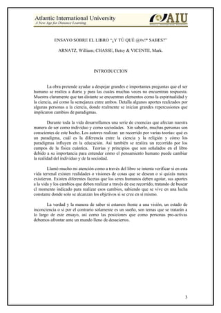 ENSAYO SOBRE EL LIBRO “¿Y TÙ QUÈ @#v!* SABES?”

              ARNATZ, William; CHASSE, Betsy & VICENTE, Mark.



                                  INTRODUCCION


        La obra pretende ayudar a despejar grandes e importantes preguntas que el ser
humano se realiza a diario y para las cuales muchas veces no encuentran respuesta.
Muestra claramente que tan distante se encuentran elementos como la espiritualidad y
la ciencia, así como la semejanza entre ambos. Detalla algunos aportes realizados por
algunas personas a la ciencia, donde realmente se inician grandes repercusiones que
implicaron cambios de paradigmas.

        Durante toda la vida desarrollamos una serie de creencias que afectan nuestra
manera de ser como individuo y como sociedades. Sin saberlo, muchas personas son
conscientes de este hecho. Los autores realizan un recorrido por varias teorías: qué es
un paradigma, cuál es la diferencia entre la ciencia y la religión y cómo los
paradigmas influyen en la educación. Así también se realiza un recorrido por los
campos de la física cuàntica. Teorías y principios que son señalados en el libro
debido a su importancia para entender cómo el pensamiento humano puede cambiar
la realidad del individuo y de la sociedad.

        Llamó mucho mi atención como a través del libro se intenta verificar si en esta
vida terrenal existen realidades o visiones de cosas que se desean o si quizás nunca
existieron. Existen diferentes facetas que los seres humanos deben agotar, sus aportes
a la vida y los cambios que deben realizar a través de ese recorrido, tratando de buscar
el momento indicado para realizar esos cambios, sabiendo que se vive en una lucha
constante donde solo se alcanzan los objetivos si se cree en sí mismo.

       La verdad y la manera de saber si estamos frente a una visión, un estado de
inconciencia o si por el contrario solamente es un sueño, son temas que se tratarán a
lo largo de este ensayo, así como las posiciones que como personas pro-activas
debemos afrontar ante un mundo lleno de desaciertos.




                                                                                      3
 