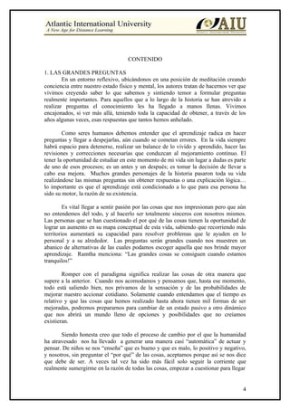CONTENIDO

1. LAS GRANDES PREGUNTAS
        En un entorno reflexivo, ubicándonos en una posición de meditación creando
conciencia entre nuestro estado físico y mental, los autores tratan de hacernos ver que
vivimos creyendo saber lo que sabemos y sintiendo temor a formular preguntas
realmente importantes. Para aquellos que a lo largo de la historia se han atrevido a
realizar preguntas el conocimiento les ha llegado a manos llenas. Vivimos
encajonados, si ver más allá, teniendo toda la capacidad de obtener, a través de los
años algunas veces, esas respuestas que tantos hemos anhelado.

        Como seres humanos debemos entender que el aprendizaje radica en hacer
preguntas y llegar a despejarlas, aún cuando se cometan errores. En la vida siempre
habrá espacio para detenerse, realizar un balance de lo vivido y aprendido, hacer las
revisiones y correcciones necesarias que conduzcan al mejoramiento continuo. El
tener la oportunidad de estudiar en este momento de mi vida sin lugar a dudas es parte
de uno de esos procesos; es un antes y un después; es tomar la decisión de llevar a
cabo esa mejora. Muchos grandes personajes de la historia pasaron toda su vida
realizándose las mismas preguntas sin obtener respuestas o una explicación lógica…
lo importante es que el aprendizaje está condicionado a lo que para esa persona ha
sido su motor, la razón de su existencia.

         Es vital llegar a sentir pasión por las cosas que nos impresionan pero que aún
no entendemos del todo, y al hacerlo ser totalmente sinceros con nosotros mismos.
Las personas que se han cuestionado el por qué de las cosas tienen la oportunidad de
lograr un aumento en su mapa conceptual de esta vida, sabiendo que recorriendo más
territorios aumentará su capacidad para resolver problemas que le ayuden en lo
personal y a su alrededor. Las preguntas serán grandes cuando nos muestren un
abanico de alternativas de las cuales podamos escoger aquella que nos brinde mayor
aprendizaje. Ramtha menciona: “Las grandes cosas se consiguen cuando estamos
tranquilos!”

        Romper con el paradigma significa realizar las cosas de otra manera que
supere a la anterior. Cuando nos acomodamos y pensamos que, hasta ese momento,
todo está saliendo bien, nos privamos de la sensación y de las probabilidades de
mejorar nuestro accionar cotidiano. Solamente cuando entendamos que el tiempo es
relativo y que las cosas que hemos realizado hasta ahora tienen mil formas de ser
mejoradas, podremos prepararnos para cambiar de un estado pasivo a otro dinámico
que nos abrirá un mundo lleno de opciones y posibilidades que no creíamos
existieran.

       Siendo honesta creo que todo el proceso de cambio por el que la humanidad
ha atravesado nos ha llevado a generar una manera casi “automática” de actuar y
pensar. De niños se nos “enseña” que es bueno y que es malo, lo positivo y negativo,
y nosotros, sin preguntar el “por qué” de las cosas, aceptamos porque así se nos dice
que debe de ser. A veces tal vez ha sido más fácil solo seguir la corriente que
realmente sumergirme en la razón de todas las cosas, empezar a cuestionar para llegar


                                                                                     4
 