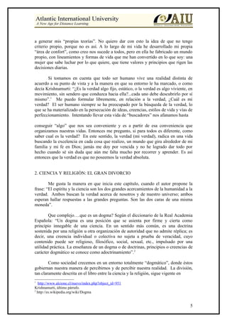 a generar mis “propias teorías”. No quiero dar con esto la idea de que no tengo
criterio propio, porque no es así. A lo largo de mi vida he desarrollado mi propia
“área de confort”, como creo nos sucede a todos, pero en ella he fabricado un mundo
propio, con lineamientos y formas de vida que me han convertido en lo que soy: una
mujer que sabe luchar por lo que quiere, que tiene valores y principios que rigen las
decisiones diarias.

       Si tomamos en cuenta que todo ser humano vive una realidad distinta de
acuerdo a su punto de vista y a la manera en que su entorno le ha marcado, o como
decía Krishnamurti: “¿Es la verdad algo fijo, estático, o la verdad es algo viviente, en
movimiento, sin sendero que conduzca hacia ella?...cada uno debe descubrirlo por sí
mismo”.1 Me puedo formular libremente, en relación a la verdad, ¿Cuál es mi
verdad? El ser humano siempre se ha preocupado por la búsqueda de la verdad, lo
que se ha materializado en la persecución de ideas, creencias, estilos de vida y vías de
perfeccionamiento. Intentando llevar esta vida de “buscadores” nos afanamos hasta

conseguir “algo” que nos sea conveniente y es a partir de esa conveniencia que
organizamos nuestras vidas. Entonces me pregunto, si para todos es diferente, como
saber cual es la verdad? En este sentido, la verdad (mi verdad), radica en una vida
buscando la excelencia en cada cosa que realizo, un mundo que gira alrededor de mi
familia y mi fe en Dios; jamás me doy por vencida y no he logrado dar todo por
hecho cuando sé sin duda que aún me falta mucho por recorrer y aprender. Es así
entonces que la verdad es que no poseemos la verdad absoluta.


2. CIENCIA Y RELIGIÒN: EL GRAN DIVORCIO

        Me gusta la manera en que inicia este capítulo, cuando el autor propone la
frase: “El espíritu y la ciencia son los dos grandes acercamientos de la humanidad a la
verdad. Ambos buscan la verdad acerca de nosotros y de nuestro universo; ambos
esperan hallar respuestas a las grandes preguntas. Son las dos caras de una misma
moneda”.

        Que complejo….que es un dogma? Según el diccionario de la Real Academia
Española: “Un dogma es una posición que se asienta por firme y cierta como
principio innegable de una ciencia. En un sentido más común, es una doctrina
sostenida por una religión u otra organización de autoridad que no admite réplica; es
decir, una creencia individual o colectiva no sujeta a prueba de veracidad, cuyo
contenido puede ser religioso, filosófico, social, sexual, etc., impulsado por una
utilidad práctica. La enseñanza de un dogma o de doctrinas, principios o creencias de
carácter dogmático se conoce como adoctrinamiento”.2

        Como sociedad crecemos en un entorno totalmente “dogmático”, donde éstos
gobiernan nuestra manera de percibirnos y de percibir nuestra realidad. La división,
tan claramente descrita en el libro entre la ciencia y la religión, sigue vigente en
1
   http://www.alcione.cl/nuevo/index.php?object_id=951
Krishnamurti, último párrafo.
2
  http://es.wikipedia.org/wiki/Dogma


                                                                                      5
 