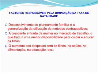 FACTORES RESPONSÁVEIS PELA DIMINUIÇÃO DA TAXA DE NATALIDADE Desenvolvimento do planeamento familiar e a generalização da utilização de métodos contraceptivos; A crescente entrada da mulher no mercado de trabalho, o que traduz uma menor disponibilidade para cuidar e educar os filhos; O aumento das despesas com os filhos, na saúde, na alimentação, na educação, etc.; 