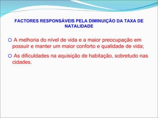 FACTORES RESPONSÁVEIS PELA DIMINUIÇÃO DA TAXA DE NATALIDADE A melhoria do nível de vida e a maior preocupação em possuir e manter um maior conforto e qualidade de vida; As dificuldades na aquisição de habitação, sobretudo nas cidades. 