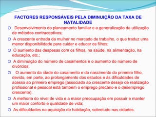 FACTORES RESPONSÁVEIS PELA DIMINUIÇÃO DA TAXA DE NATALIDADE Desenvolvimento do planeamento familiar e a generalização da utilização de métodos contraceptivos; A crescente entrada da mulher no mercado de trabalho, o que traduz uma menor disponibilidade para cuidar e educar os filhos; O aumento das despesas com os filhos, na saúde, na alimentação, na educação, etc.; A diminuição do número de casamentos e o aumento do número de divórcios; O aumento da idade do casamento e do nascimento do primeiro filho, devido, em parte, ao prolongamento dos estudos e às dificuldades de acesso ao primeiro emprego [associado ao crescente desejo de realização profissional e pessoal está também o emprego precário e o desemprego crescente); A melhoria do nível de vida e a maior preocupação em possuir e manter um maior conforto e qualidade de vida; As dificuldades na aquisição de habitação, sobretudo nas cidades. 