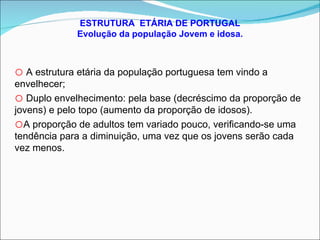 ESTRUTURA  ETÁRIA DE PORTUGAL Evolução da população Jovem e idosa. A estrutura etária da população portuguesa tem vindo a envelhecer; Duplo envelhecimento: pela base (decréscimo da proporção de jovens) e pelo topo (aumento da proporção de idosos). A proporção de adultos tem variado pouco, verificando-se uma tendência para a diminuição, uma vez que os jovens serão cada vez menos. 