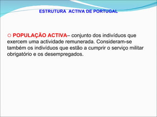 ESTRUTURA  ACTIVA DE PORTUGAL POPULAÇÃO ACTIVA – conjunto dos indivíduos que exercem uma actividade remunerada. Consideram-se também os indivíduos que estão a cumprir o serviço militar obrigatório e os desempregados. 