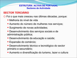 ESTRUTURA  ACTIVA DE PORTUGAL Sectores de Actividade SECTOR TERCIÁRIO Foi o que mais cresceu nas últimas décadas, porque: Melhoria do nível de vida Aumento do número de mulheres nos serviços; Surgimento de novas actividades; Desenvolvimento dos serviços sociais e de administração pública; Desenvolvimento da educação e saúde; Expansão do comércio; Desenvolvimento técnico e tecnológico do sector primário e secundário; Aumento e diversificação do turismo, lazer e cultura 