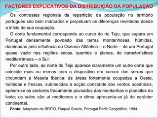 Os contrastes regionais da repartição da população no território português são bem marcados e perpetuam as diferenças reveladas desde o início da sua ocupação. O corte fundamental corresponde ao curso do rio Tejo, que separa um Portugal densamente povoado das terras montanhosas, húmidas, dominadas pela influência do Oceano Atlântico – o Norte – de um Portugal quase vazio nas regiões secas, quentes e planas, de características mediterrâneas – o Sul. Por outro lado, ao norte do Tejo aparece claramente um outro corte que coincide mais ou menos com o dispositivo em «arco» das serras que circundam a Meseta Ibérica: às áreas fortemente ocupadas a Oeste, húmidas e frescas, submetidas à acção constante dos ventos oceânicos, opõem-se os sectores fracamente povoados das montanhas e planaltos do leste; os solos são aí medíocres e o clima apresenta-se já de carácter continental. Fonte:  Adaptado de BRITO, Raquel Soeiro, Portugal Perfil Geográfico, 1994. FACTORES EXPLICATIVOS DA DISTRIBUIÇÃO DA POPULAÇÃO 