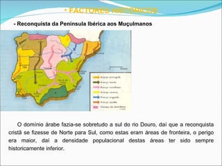 FACTORES HISTÓRICOS - Reconquista da Península Ibérica aos Muçulmanos   O domínio árabe fazia-se sobretudo a sul do rio Douro, daí que a reconquista cristã se fizesse de Norte para Sul, como estas eram áreas de fronteira, o perigo era maior, daí a densidade populacional destas áreas ter sido sempre historicamente inferior. 