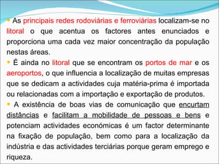 As  principais redes rodoviárias e ferroviárias  localizam-se no  litoral  o que acentua os factores antes enunciados e proporciona uma cada vez maior concentração da população nestas áreas. É ainda no  litoral  que se encontram os  portos de mar  e os  aeroportos , o que influencia a localização de muitas empresas que se dedicam a actividades cuja matéria-prima é importada ou relacionadas com a importação e exportação de produtos. A existência de boas vias de comunicação que  encurtam distâncias  e  facilitam a mobilidade de pessoas e bens  e potenciam actividades económicas é um factor determinante na fixação de população, bem como para a localização da indústria e das actividades terciárias porque geram emprego e riqueza. 