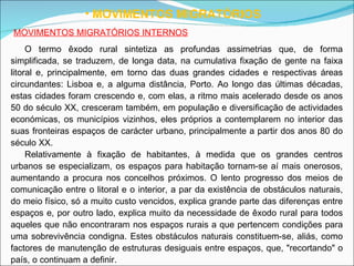 MOVIMENTOS MIGRATÓRIOS MOVIMENTOS MIGRATÓRIOS INTERNOS O termo êxodo rural sintetiza as profundas assimetrias que, de forma simplificada, se traduzem, de longa data, na cumulativa fixação de gente na faixa litoral e, principalmente, em torno das duas grandes cidades e respectivas áreas circundantes: Lisboa e, a alguma distância, Porto. Ao longo das últimas décadas, estas cidades foram crescendo e, com elas, a ritmo mais acelerado desde os anos 50 do século XX, cresceram também, em população e diversificação de actividades económicas, os municípios vizinhos, eles próprios a contemplarem no interior das suas fronteiras espaços de carácter urbano, principalmente a partir dos anos 80 do século XX. Relativamente à fixação de habitantes, à medida que os grandes centros urbanos se especializam, os espaços para habitação tornam-se aí mais onerosos, aumentando a procura nos concelhos próximos. O lento progresso dos meios de comunicação entre o litoral e o interior, a par da existência de obstáculos naturais, do meio físico, só a muito custo vencidos, explica grande parte das diferenças entre espaços e, por outro lado, explica muito da necessidade de êxodo rural para todos aqueles que não encontraram nos espaços rurais a que pertencem condições para uma sobrevivência condigna. Estes obstáculos naturais constituem-se, aliás, como factores de manutenção de estruturas desiguais entre espaços, que, "recortando" o país, o continuam a definir. 