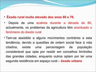 Êxodo rural muito elevado dos anos 60 e 70. Depois de uma  acalmia durante a década de 80 , actualmente, os problemas da agricultura têm  acentuado o fenómeno do êxodo rural Tem-se assistido a alguns movimentos contrários a esta tendência, devido a questões de ordem social face à vida citadina, existe uma percentagem de população considerável que opta por residir em concelhos limítrofes das grandes cidades, enquanto outros optam por ter uma segunda residência em espaço rural –  êxodo urbano 