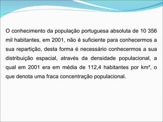 O conhecimento da população portuguesa absoluta de 10 356 mil habitantes, em 2001, não é suficiente para conhecermos a sua repartição, desta forma é necessário conhecermos a sua distribuição espacial, através da densidade populacional, a qual em 2001 era em média de 112,4 habitantes por km ² , o que denota uma fraca concentração populacional. 