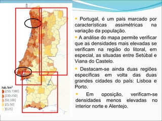 Portugal, é um país marcado por características assimétricas na variação da população. A análise do mapa permite verificar que as densidades mais elevadas se verificam na região do litoral, em especial, as situadas entre Setúbal e Viana do Castelo. Destacam-se ainda duas regiões específicas em volta das duas grandes cidades do país: Lisboa e Porto. Em oposição, verificam-se densidades menos elevadas no interior norte e Alentejo. 