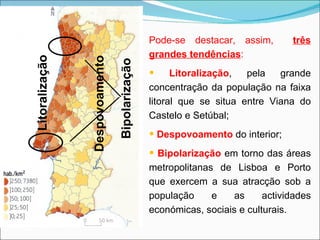Pode-se destacar, assim,  três grandes tendências : Litoralização , pela grande concentração da população na faixa litoral que se situa entre Viana do Castelo e Setúbal; Despovoamento  do interior; Bipolarização  em torno das áreas metropolitanas de Lisboa e Porto que exercem a sua atracção sob a população e as actividades económicas, sociais e culturais. Litoralização Despovoamento Bipolarização 