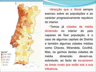 Atracção que o litoral  sempre exerceu sobre as populações e ao carácter progressivamente repulsivo do interior. Temos já  cidades de média dimensão  no interior do país capazes de fixar população, é o caso de algumas capitais de Distrito e também algumas cidades médias como Chaves, Mirandela, Covilhã. Mas, os ganhos destas cidades de média dimensão devem-se, sobretudo, ao facto de  esvaziarem as áreas rurais que estão sob a sua influência . 