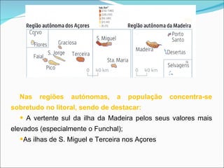 Nas regiões autónomas, a população concentra-se sobretudo no litoral, sendo de destacar: A vertente sul da ilha da Madeira pelos seus valores mais elevados (especialmente o Funchal); As ilhas de S. Miguel e Terceira nos Açores 