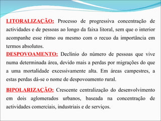 LITORALIZAÇÃO:   Processo de progressiva concentração de actividades e de pessoas ao longo da faixa litoral, sem que o interior acompanhe esse ritmo ou mesmo com o recuo da importância em termos absolutos. DESPOVOAMENTO:   Declínio do número de pessoas que vive numa determinada área, devido mais a perdas por migrações do que a uma mortalidade excessivamente alta. Em áreas campestres, a estas perdas dá-se o nome de despovoamento rural. BIPOLARIZAÇÃO:   Crescente centralização do desenvolvimento em dois aglomerados urbanos, baseada na concentração de actividades comerciais, industriais e de serviços. 