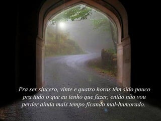 Pra ser sincero, vinte e quatro horas têm sido pouco pra tudo o que eu tenho que fazer, então não vou perder ainda mais tempo ficando mal-humorado.  