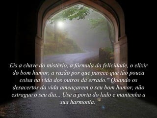 Eis a chave do mistério, a fórmula da felicidade, o elixir do bom humor, a razão por que parece que tão pouca coisa na vida dos outros dá errado." Quando os desacertos da vida ameaçarem o seu bom humor, não estrague o seu dia... Use a porta do lado e mantenha a sua harmonia.  