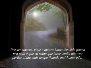 Pra ser sincero, vinte e quatro horas têm sido pouco pra tudo o que eu tenho que fazer, então não vou perder ainda mais tempo ficando mal-humorado.  